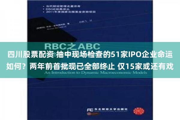 四川股票配资 抽中现场检查的51家IPO企业命运如何？两年前首批现已全部终止 仅15家或还有戏