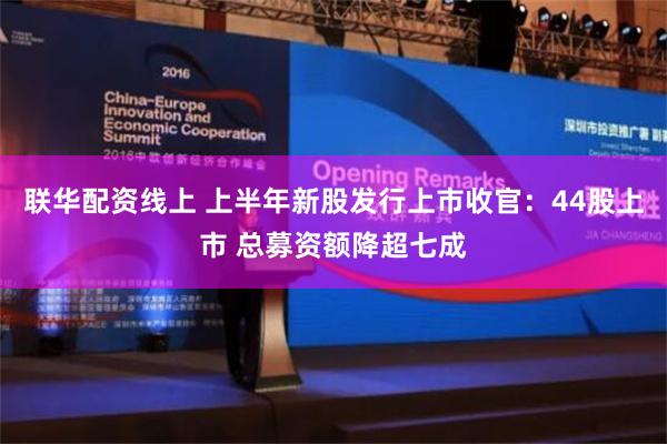 联华配资线上 上半年新股发行上市收官：44股上市 总募资额降超七成