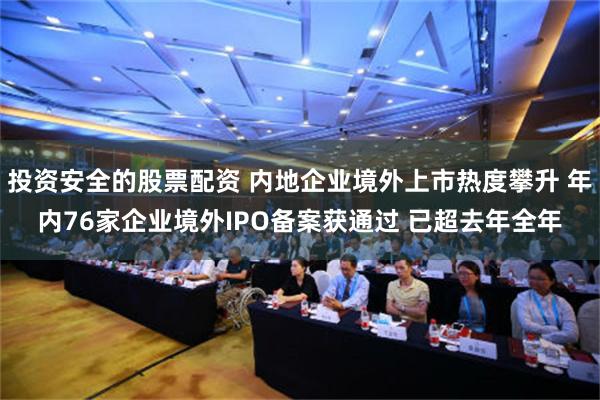 投资安全的股票配资 内地企业境外上市热度攀升 年内76家企业境外IPO备案获通过 已超去年全年