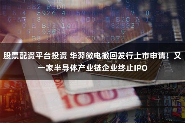 股票配资平台投资 华羿微电撤回发行上市申请！又一家半导体产业链企业终止IPO