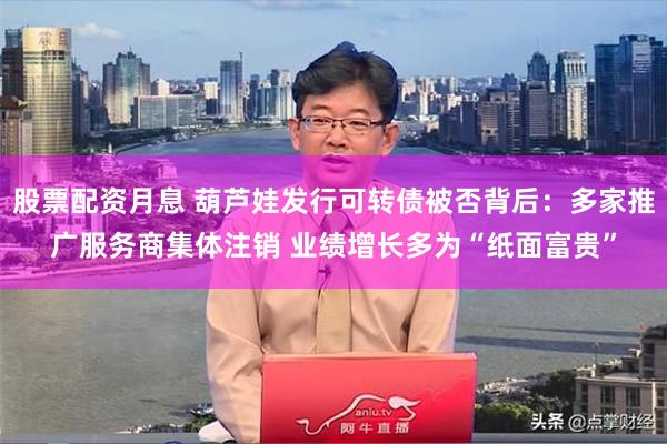 股票配资月息 葫芦娃发行可转债被否背后：多家推广服务商集体注销 业绩增长多为“纸面富贵”