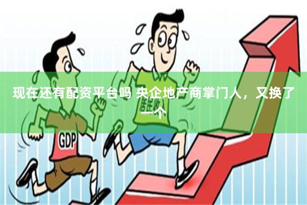 现在还有配资平台吗 央企地产商掌门人，又换了一个