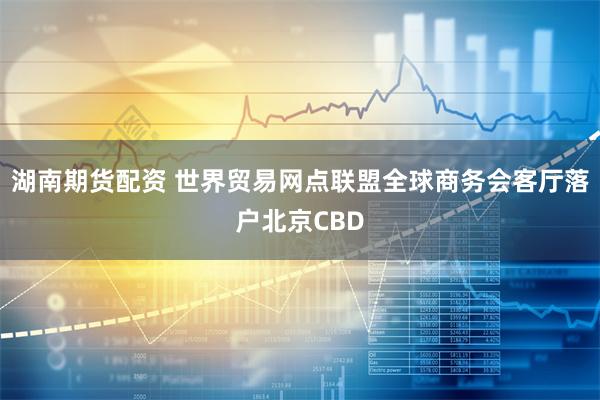 湖南期货配资 世界贸易网点联盟全球商务会客厅落户北京CBD