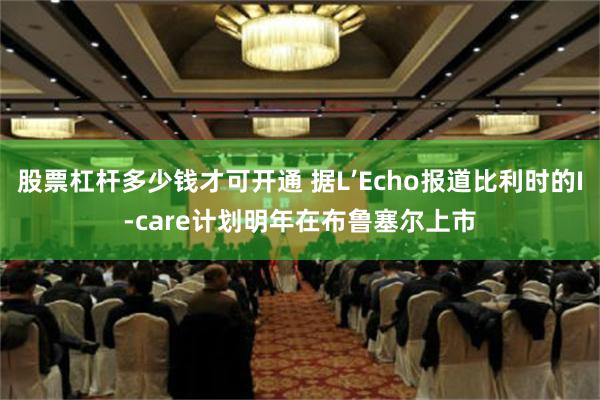 股票杠杆多少钱才可开通 据L’Echo报道比利时的I-care计划明年在布鲁塞尔上市