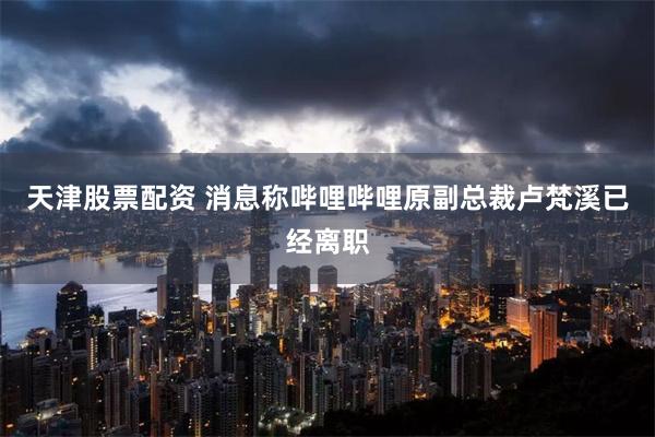 天津股票配资 消息称哔哩哔哩原副总裁卢梵溪已经离职