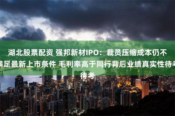 湖北股票配资 强邦新材IPO：裁员压缩成本仍不满足最新上市条件 毛利率高于同行背后业绩真实性待考