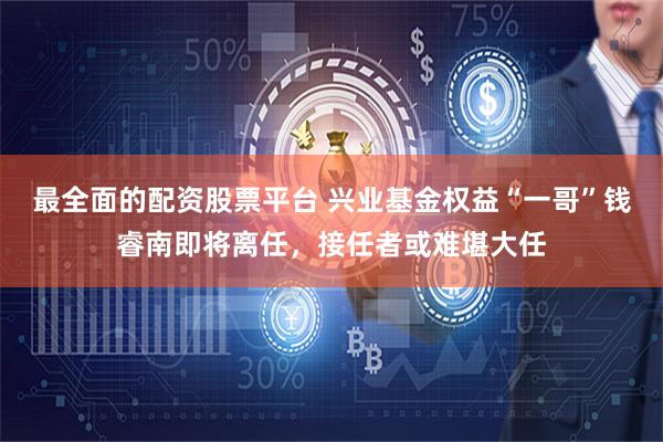 最全面的配资股票平台 兴业基金权益“一哥”钱睿南即将离任，接任者或难堪大任
