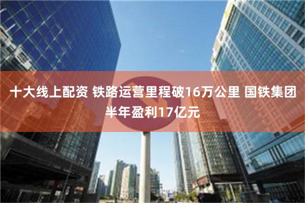十大线上配资 铁路运营里程破16万公里 国铁集团半年盈利17亿元