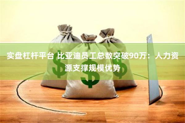 实盘杠杆平台 比亚迪员工总数突破90万：人力资源支撑规模优势