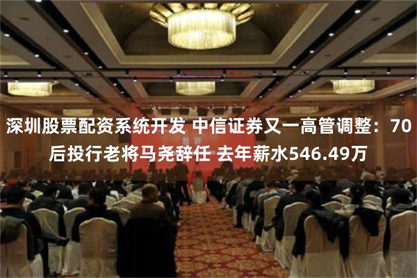 深圳股票配资系统开发 中信证券又一高管调整：70后投行老将马尧辞任 去年薪水546.49万