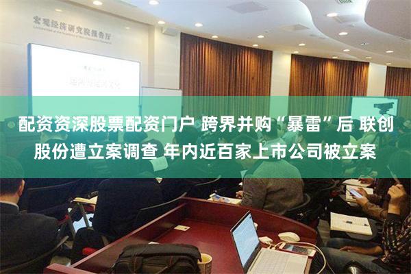 配资资深股票配资门户 跨界并购“暴雷”后 联创股份遭立案调查 年内近百家上市公司被立案