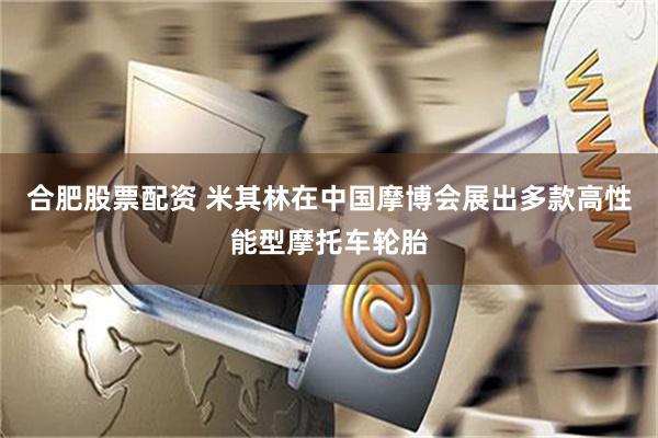 合肥股票配资 米其林在中国摩博会展出多款高性能型摩托车轮胎