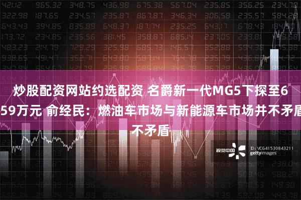 炒股配资网站约选配资 名爵新一代MG5下探至6.59万元 俞经民：燃油车市场与新能源车市场并不矛盾