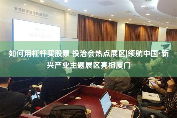 如何用杠杆买股票 投洽会热点展区|领航中国·新兴产业主题展区亮相厦门