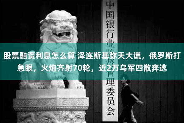 股票融资利息怎么算 泽连斯基弥天大谎，俄罗斯打急眼，火炮齐射70轮，近2万乌军四散奔逃