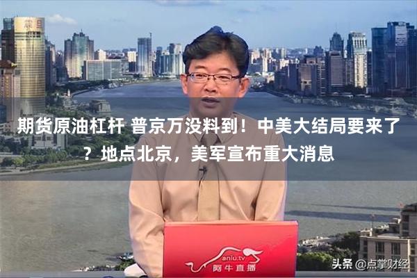 期货原油杠杆 普京万没料到！中美大结局要来了？地点北京，美军宣布重大消息