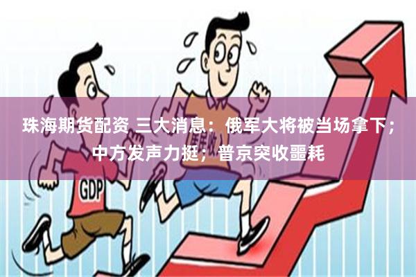 珠海期货配资 三大消息：俄军大将被当场拿下；中方发声力挺；普京突收噩耗