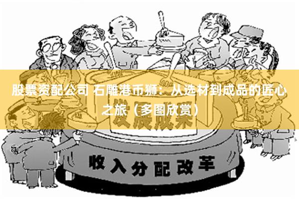 股票资配公司 石雕港币狮：从选材到成品的匠心之旅（多图欣赏）