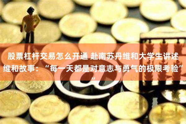 股票杠杆交易怎么开通 赴南苏丹维和大学生讲述维和故事：“每一天都是对意志与勇气的极限考验”