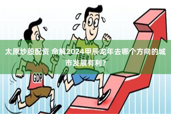 太原炒股配资 命解2024甲辰龙年去哪个方向的城市发展有利？