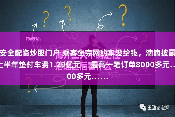 安全配资炒股门户 乘客坐完网约车没给钱，滴滴披露：上半年垫付车费1.29亿元 ，最高一笔订单8000多元……