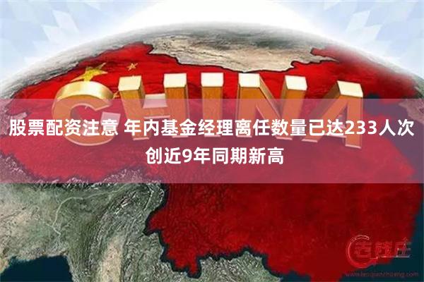 股票配资注意 年内基金经理离任数量已达233人次 创近9年同期新高