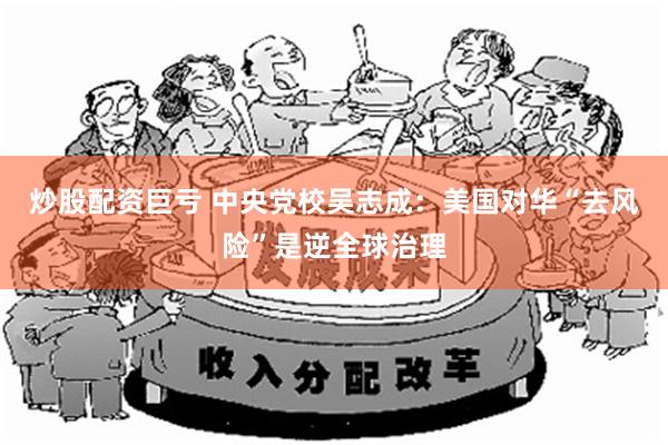 炒股配资巨亏 中央党校吴志成：美国对华“去风险”是逆全球治理