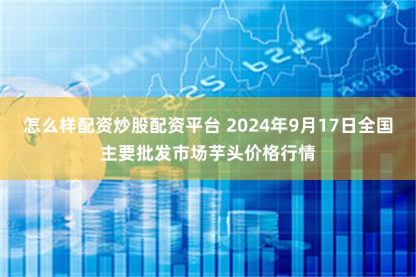 怎么样配资炒股配资平台 2024年9月17日全国主要批发市场芋头价格行情