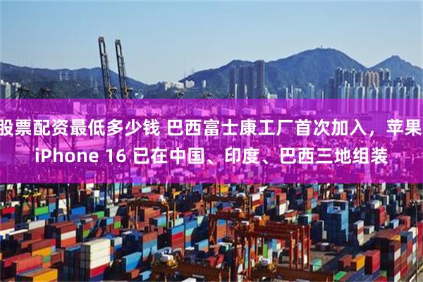股票配资最低多少钱 巴西富士康工厂首次加入，苹果 iPhone 16 已在中国、印度、巴西三地组装