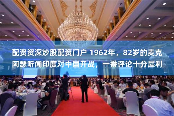 配资资深炒股配资门户 1962年，82岁的麦克阿瑟听闻印度对中国开战，一番评论十分犀利