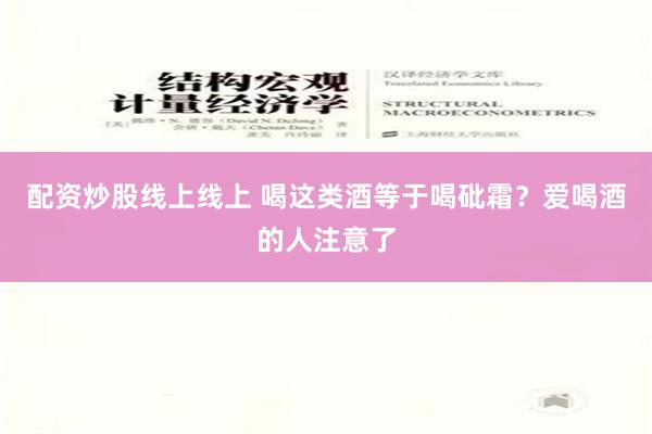 配资炒股线上线上 喝这类酒等于喝砒霜？爱喝酒的人注意了