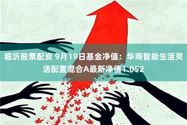 临沂股票配资 9月19日基金净值：华商智能生活灵活配置混合A最新净值1.052