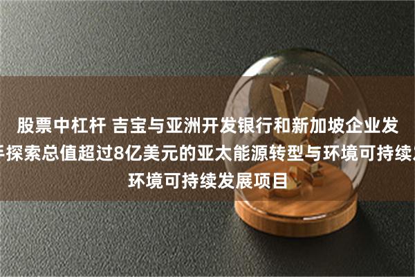 股票中杠杆 吉宝与亚洲开发银行和新加坡企业发展局联手探索总值超过8亿美元的亚太能源转型与环境可持续发展项目