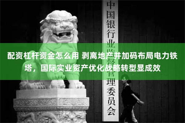 配资杠杆资金怎么用 剥离地产并加码布局电力铁塔，国际实业资产优化战略转型显成效