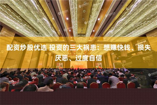 配资炒股优选 投资的三大祸患：想赚快钱、损失厌恶、过度自信