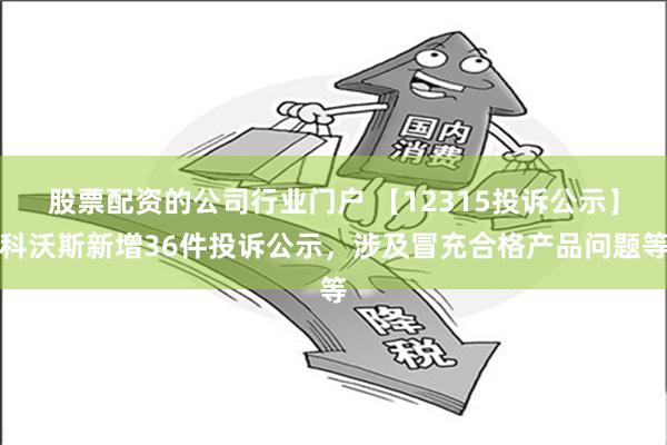 股票配资的公司行业门户 【12315投诉公示】科沃斯新增36件投诉公示，涉及冒充合格产品问题等