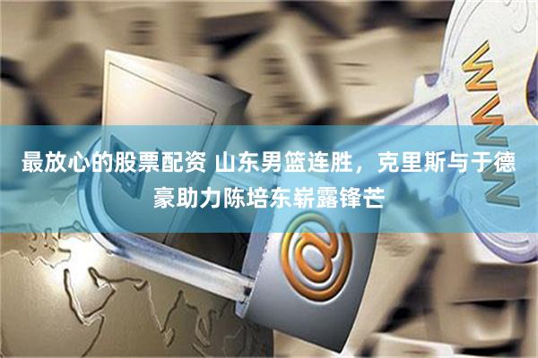 最放心的股票配资 山东男篮连胜，克里斯与于德豪助力陈培东崭露锋芒