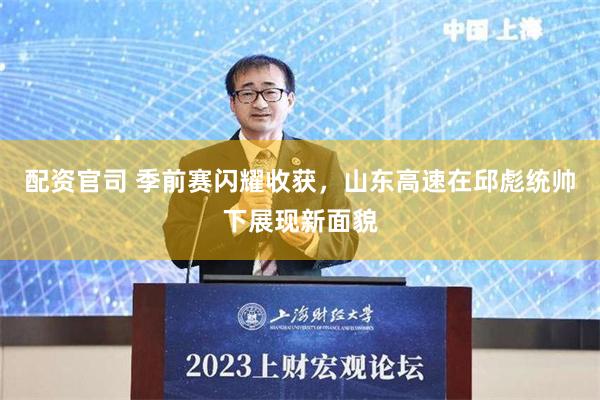 配资官司 季前赛闪耀收获，山东高速在邱彪统帅下展现新面貌