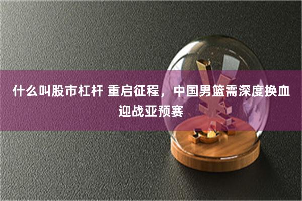 什么叫股市杠杆 重启征程，中国男篮需深度换血迎战亚预赛
