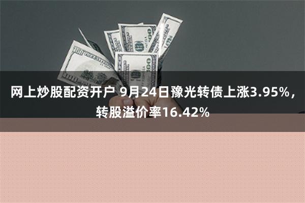 网上炒股配资开户 9月24日豫光转债上涨3.95%，转股溢价率16.42%