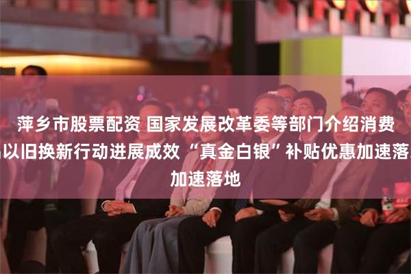 萍乡市股票配资 国家发展改革委等部门介绍消费品以旧换新行动进展成效 “真金白银”补贴优惠加速落地