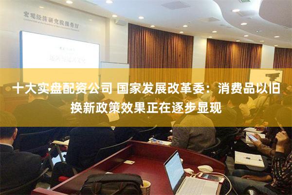 十大实盘配资公司 国家发展改革委：消费品以旧换新政策效果正在逐步显现