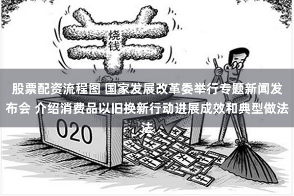 股票配资流程图 国家发展改革委举行专题新闻发布会 介绍消费品以旧换新行动进展成效和典型做法