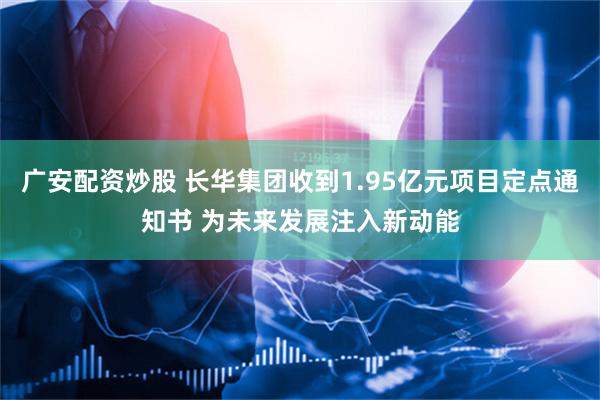 广安配资炒股 长华集团收到1.95亿元项目定点通知书 为未来发展注入新动能