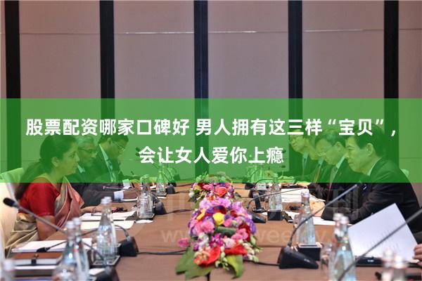 股票配资哪家口碑好 男人拥有这三样“宝贝”，会让女人爱你上瘾