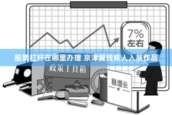 股票杠杆在哪里办理 京津冀残疾人入展作品