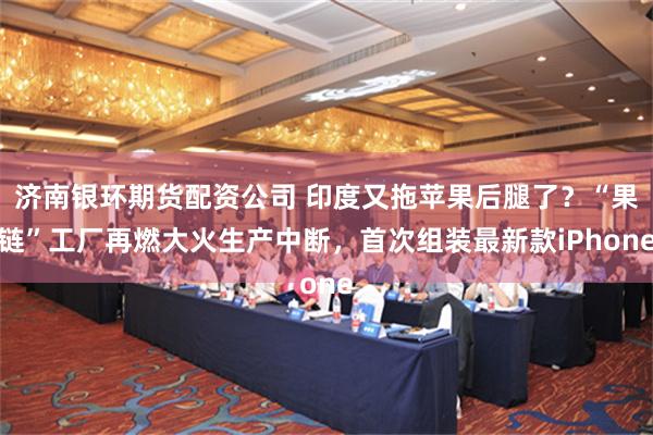济南银环期货配资公司 印度又拖苹果后腿了？“果链”工厂再燃大火生产中断，首次组装最新款iPhone