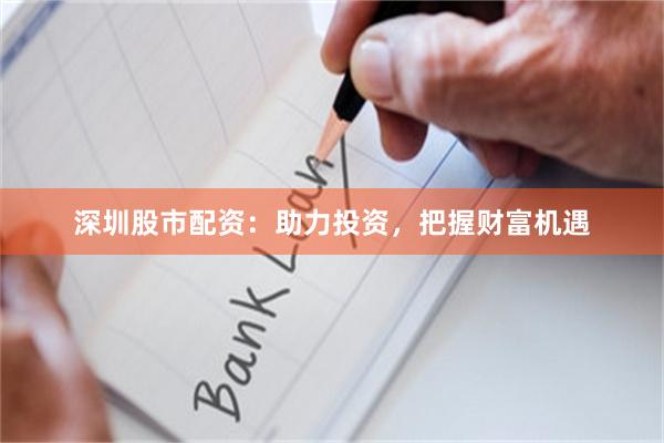 深圳股市配资：助力投资，把握财富机遇