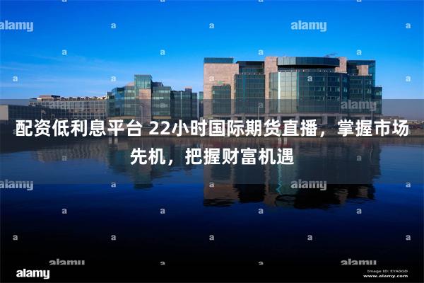 配资低利息平台 22小时国际期货直播，掌握市场先机，把握财富机遇