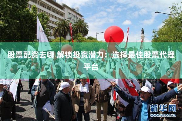 股票配资去哪 解锁投资潜力：选择最佳股票代理平台